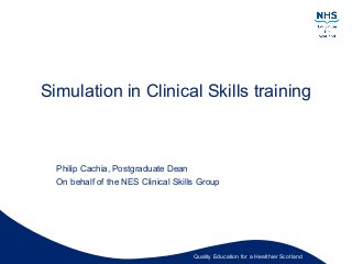 Quality Education for a Healthier Scotland
Simulation in Clinical Skills training
Philip Cachia, Postgraduate Dean
On behalf of the NES Clinical Skills Group
 