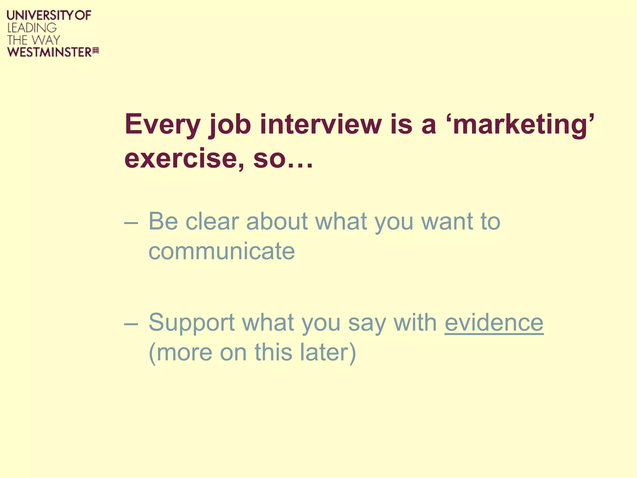 Every job interview is a ‘marketing’
exercise, so…
– Be clear about what you want to
communicate
– Support what you say with evidence
(more on this later)
 