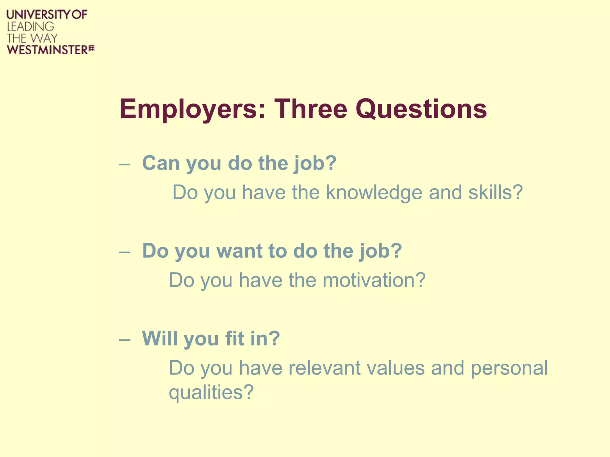 Employers: Three Questions
– Can you do the job?
Do you have the knowledge and skills?
– Do you want to do the job?
Do you have the motivation?
– Will you fit in?
Do you have relevant values and personal
qualities?
 
