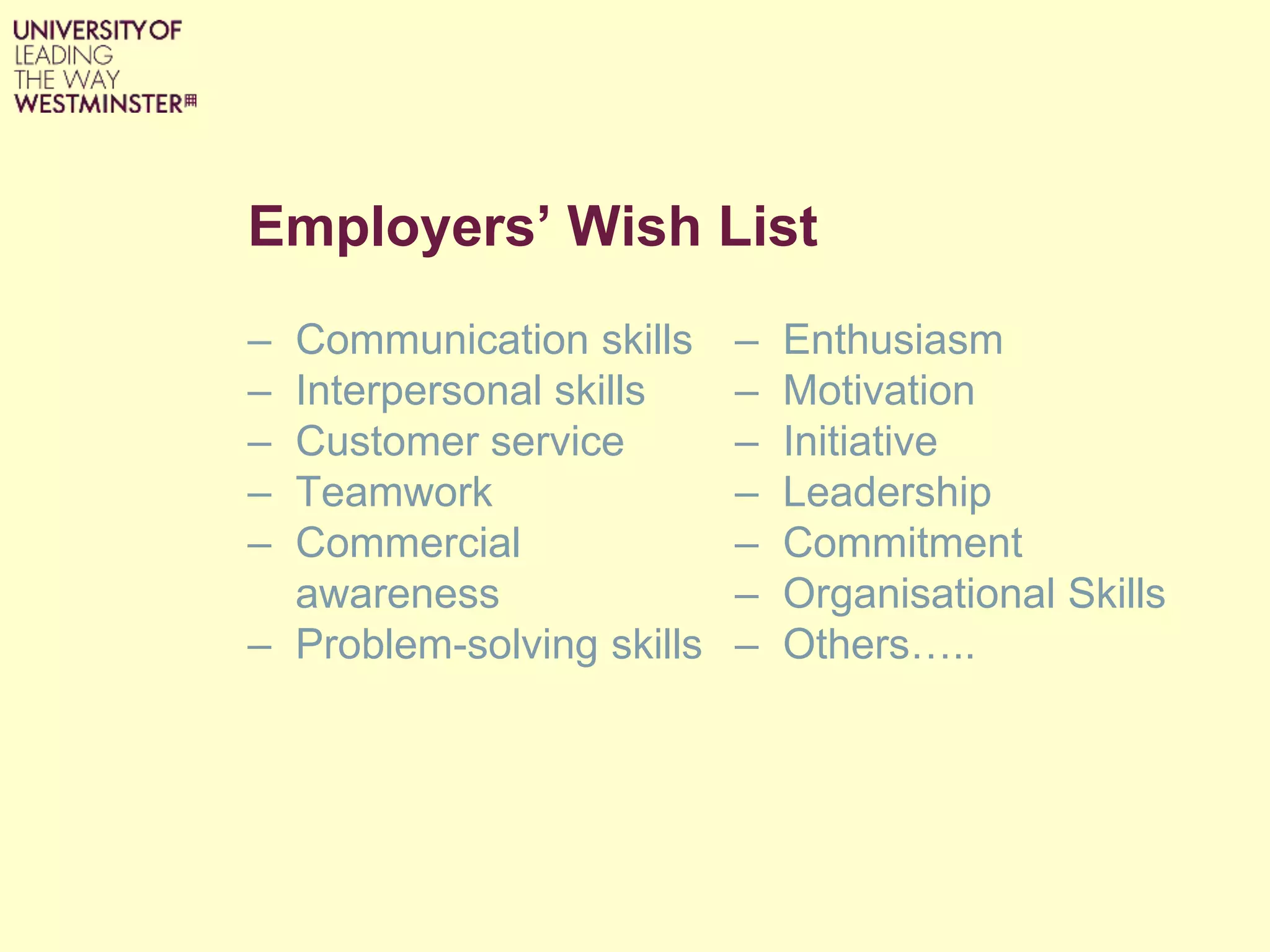 Employers’ Wish List
– Communication skills
– Interpersonal skills
– Customer service
– Teamwork
– Commercial
awareness
– Problem-solving skills
– Enthusiasm
– Motivation
– Initiative
– Leadership
– Commitment
– Organisational Skills
– Others…..
 