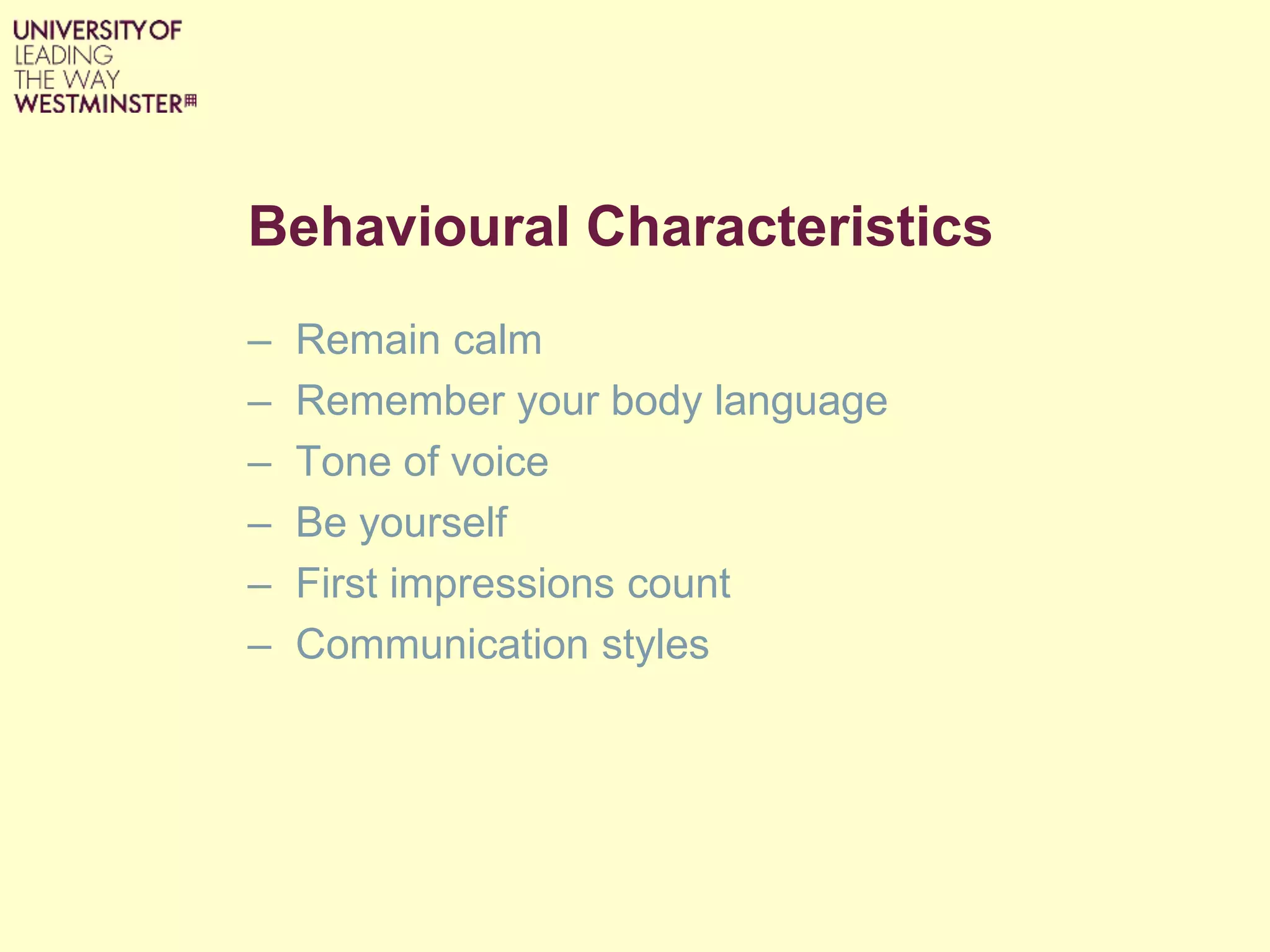 Behavioural Characteristics
– Remain calm
– Remember your body language
– Tone of voice
– Be yourself
– First impressions count
– Communication styles
 