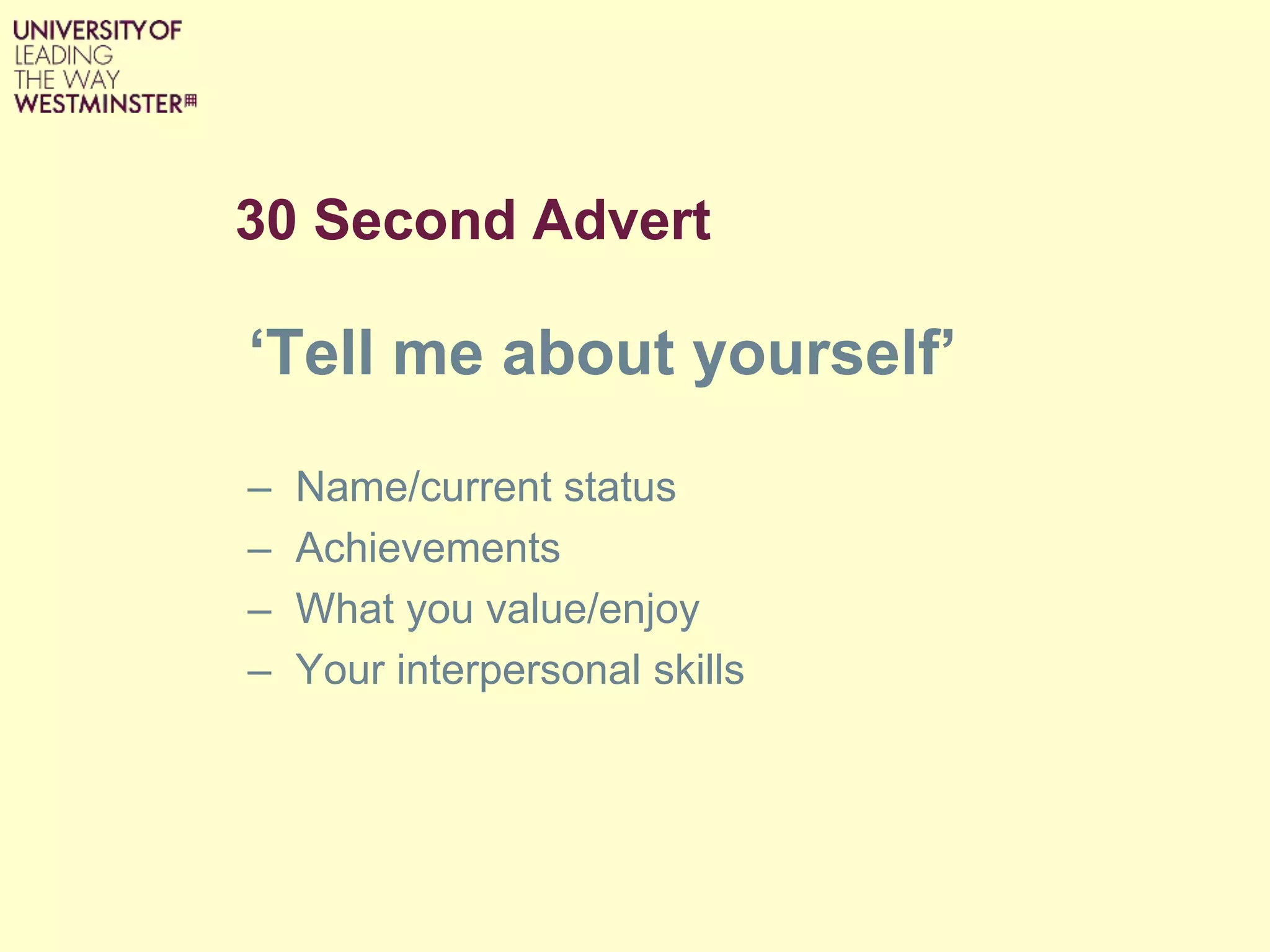 30 Second Advert
‘Tell me about yourself’
– Name/current status
– Achievements
– What you value/enjoy
– Your interpersonal skills
 