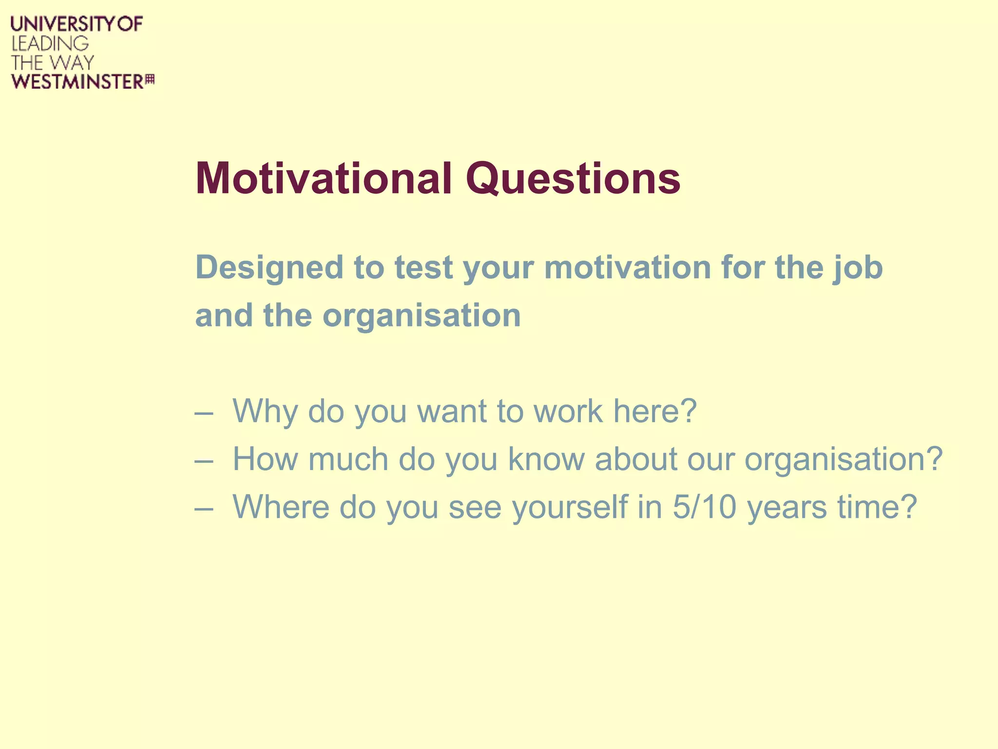 Motivational Questions
Designed to test your motivation for the job
and the organisation
– Why do you want to work here?
– How much do you know about our organisation?
– Where do you see yourself in 5/10 years time?
 