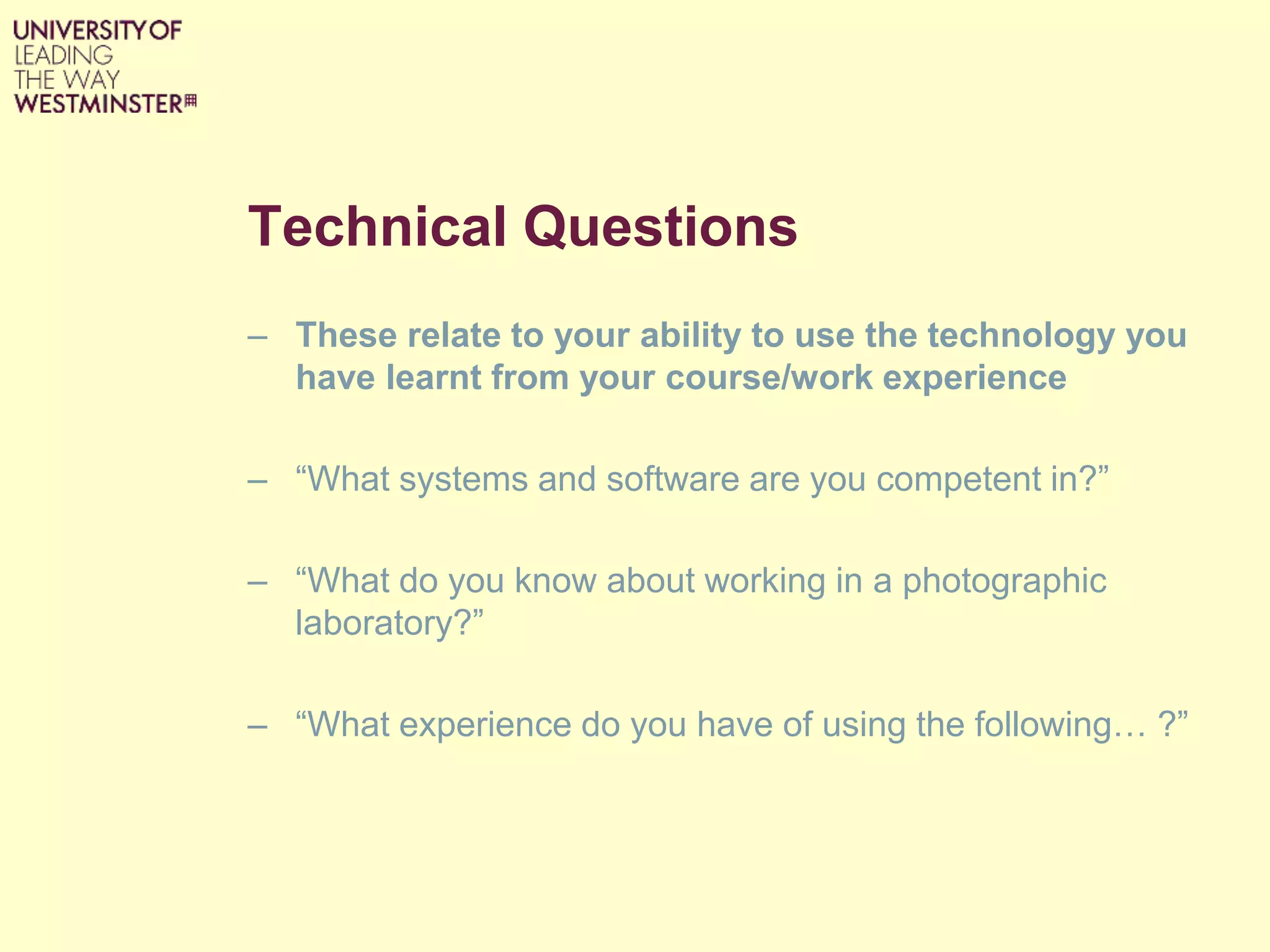 Technical Questions
– These relate to your ability to use the technology you
have learnt from your course/work experience
– “What systems and software are you competent in?”
– “What do you know about working in a photographic
laboratory?”
– “What experience do you have of using the following… ?”
 
