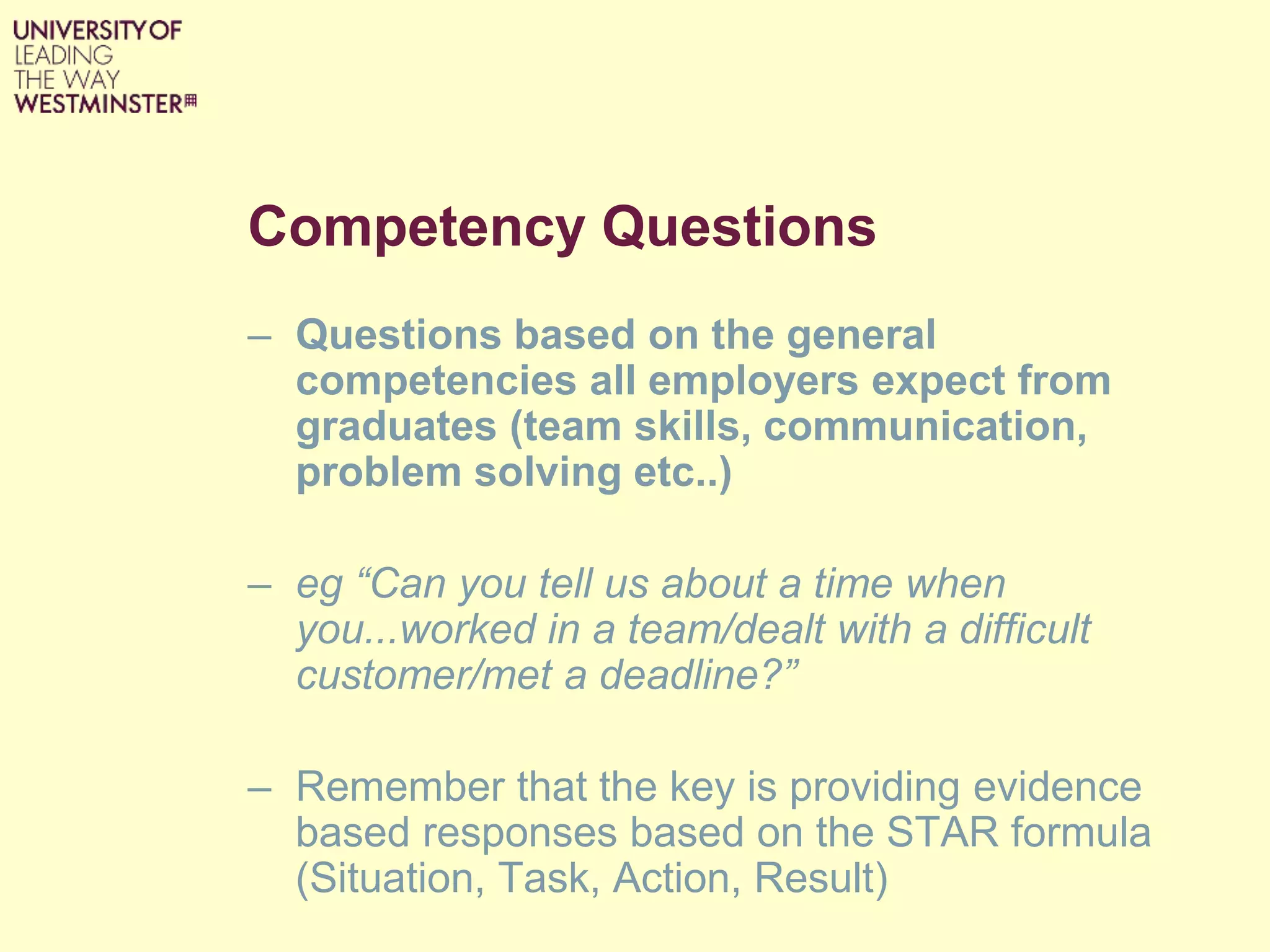 Competency Questions
– Questions based on the general
competencies all employers expect from
graduates (team skills, communication,
problem solving etc..)
– eg “Can you tell us about a time when
you...worked in a team/dealt with a difficult
customer/met a deadline?”
– Remember that the key is providing evidence
based responses based on the STAR formula
(Situation, Task, Action, Result)
 