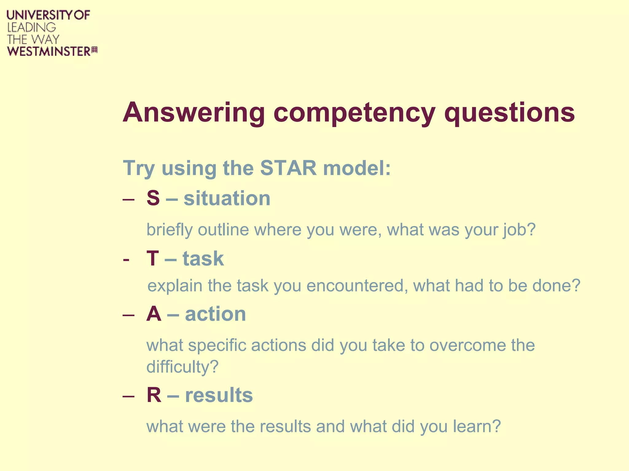 Answering competency questions
Try using the STAR model:
– S – situation
briefly outline where you were, what was your job?
- T – task
explain the task you encountered, what had to be done?
– A – action
what specific actions did you take to overcome the
difficulty?
– R – results
what were the results and what did you learn?
 