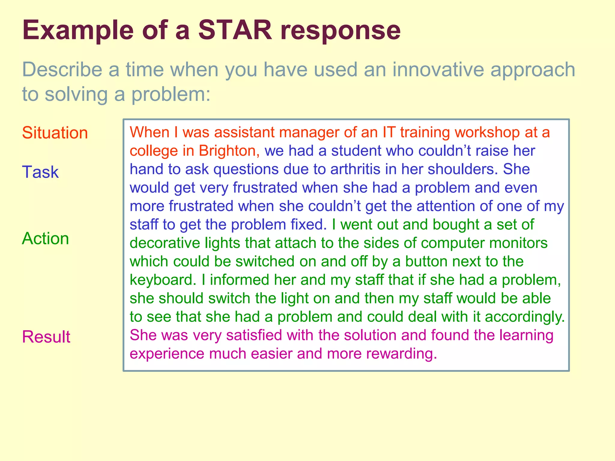Example of a STAR response
Describe a time when you have used an innovative approach
to solving a problem:
Situation
Task
Action
Result
When I was assistant manager of an IT training workshop at a
college in Brighton, we had a student who couldn’t raise her
hand to ask questions due to arthritis in her shoulders. She
would get very frustrated when she had a problem and even
more frustrated when she couldn’t get the attention of one of my
staff to get the problem fixed. I went out and bought a set of
decorative lights that attach to the sides of computer monitors
which could be switched on and off by a button next to the
keyboard. I informed her and my staff that if she had a problem,
she should switch the light on and then my staff would be able
to see that she had a problem and could deal with it accordingly.
She was very satisfied with the solution and found the learning
experience much easier and more rewarding.
 