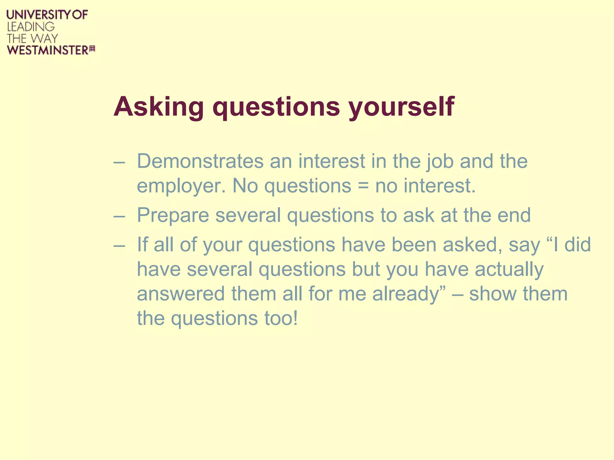 Asking questions yourself
– Demonstrates an interest in the job and the
employer. No questions = no interest.
– Prepare several questions to ask at the end
– If all of your questions have been asked, say “I did
have several questions but you have actually
answered them all for me already” – show them
the questions too!
 