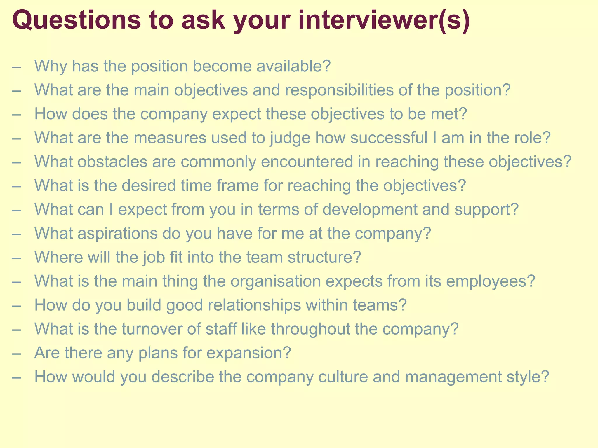 Questions to ask your interviewer(s)
– Why has the position become available?
– What are the main objectives and responsibilities of the position?
– How does the company expect these objectives to be met?
– What are the measures used to judge how successful I am in the role?
– What obstacles are commonly encountered in reaching these objectives?
– What is the desired time frame for reaching the objectives?
– What can I expect from you in terms of development and support?
– What aspirations do you have for me at the company?
– Where will the job fit into the team structure?
– What is the main thing the organisation expects from its employees?
– How do you build good relationships within teams?
– What is the turnover of staff like throughout the company?
– Are there any plans for expansion?
– How would you describe the company culture and management style?
 