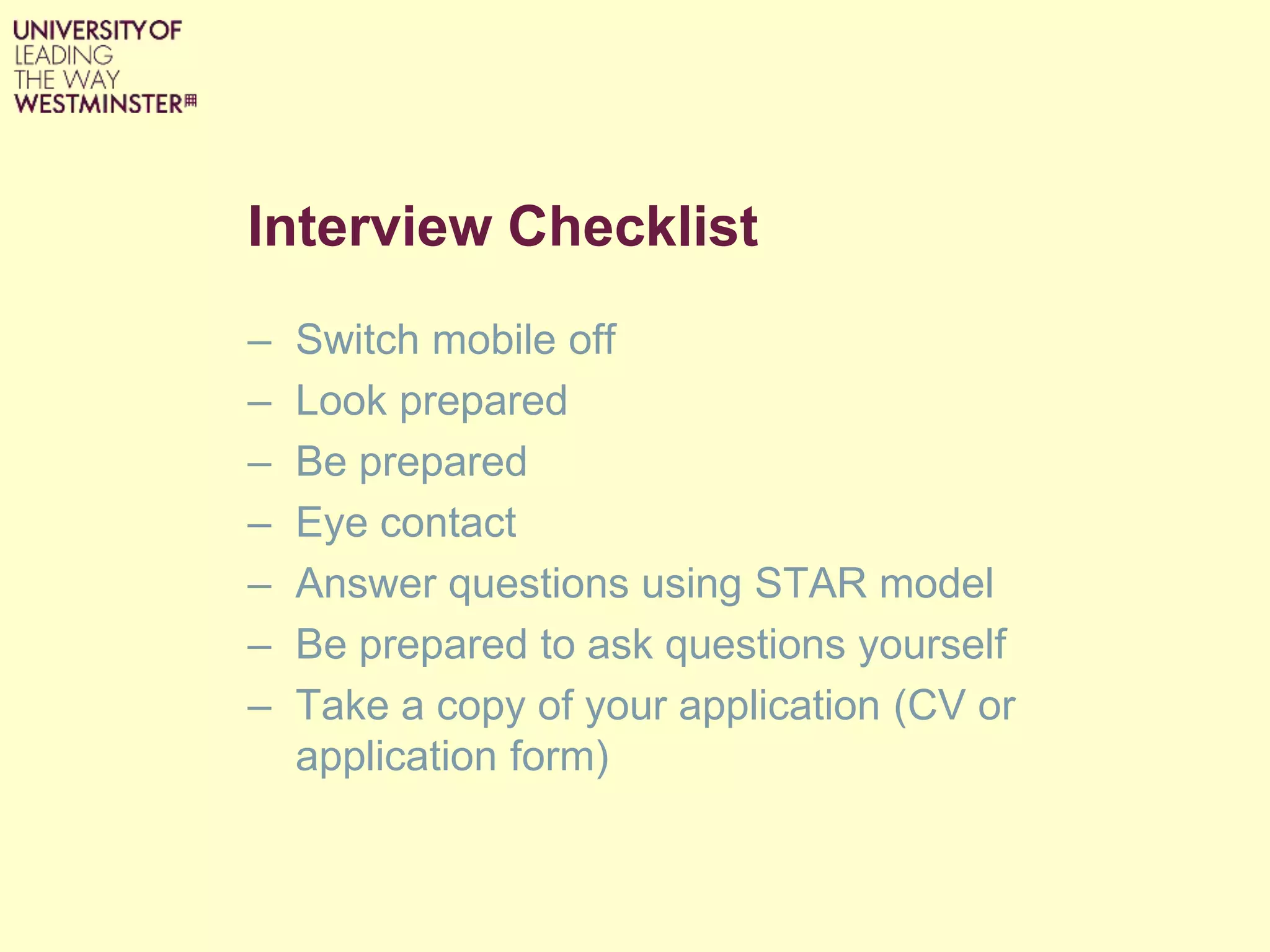 Interview Checklist
– Switch mobile off
– Look prepared
– Be prepared
– Eye contact
– Answer questions using STAR model
– Be prepared to ask questions yourself
– Take a copy of your application (CV or
application form)
 
