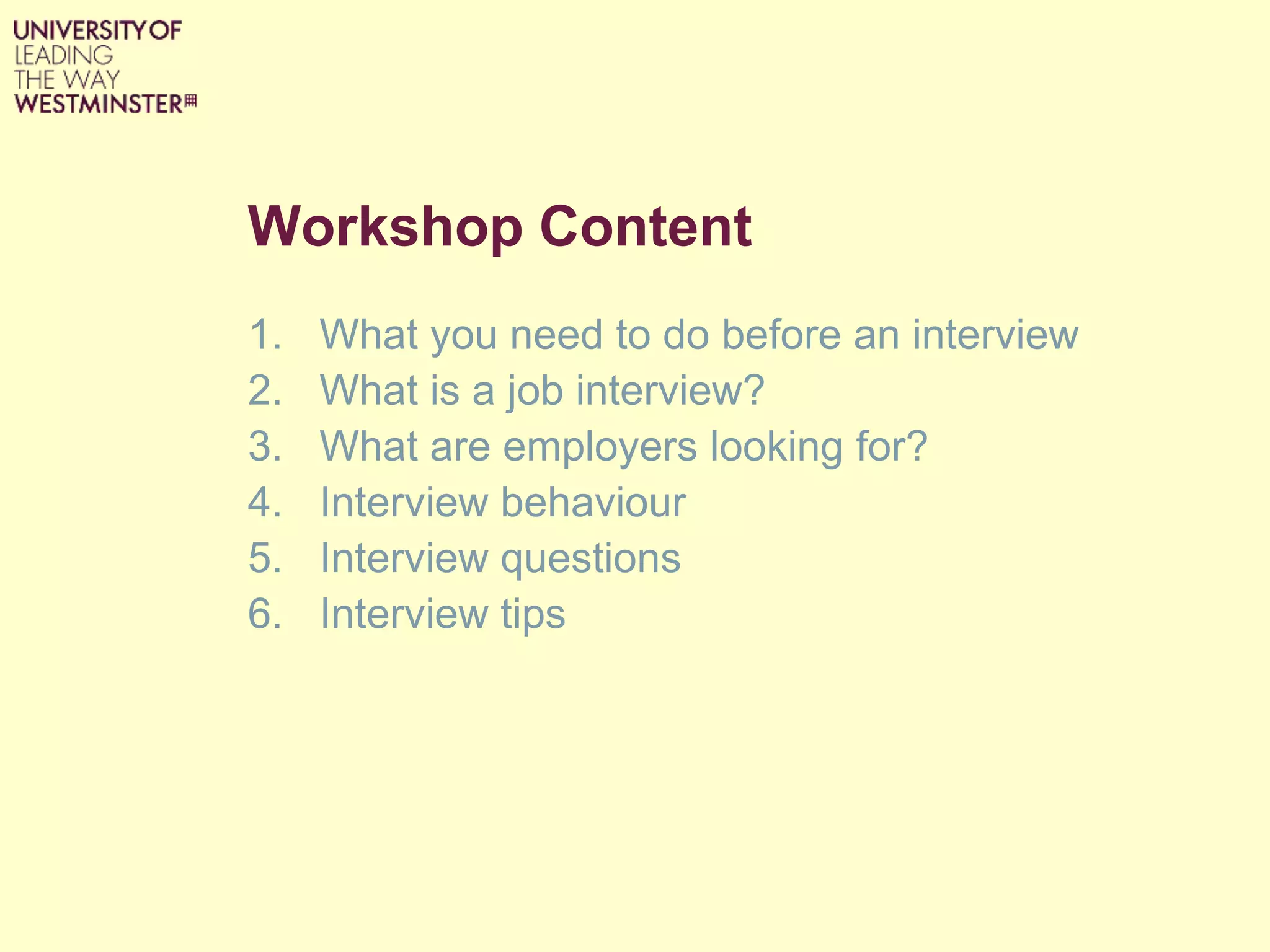 Workshop Content
1. What you need to do before an interview
2. What is a job interview?
3. What are employers looking for?
4. Interview behaviour
5. Interview questions
6. Interview tips
 