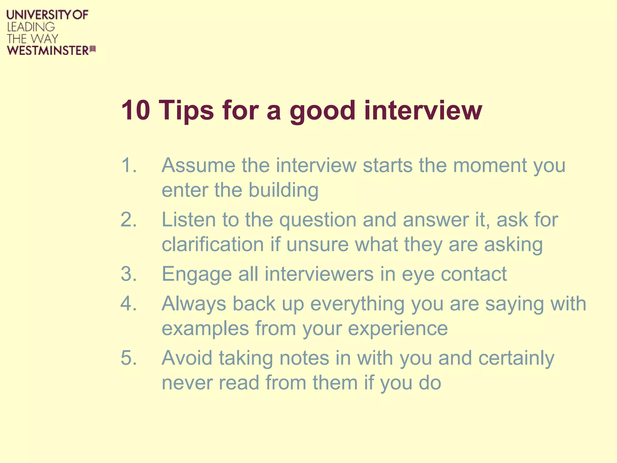 10 Tips for a good interview
1. Assume the interview starts the moment you
enter the building
2. Listen to the question and answer it, ask for
clarification if unsure what they are asking
3. Engage all interviewers in eye contact
4. Always back up everything you are saying with
examples from your experience
5. Avoid taking notes in with you and certainly
never read from them if you do
 