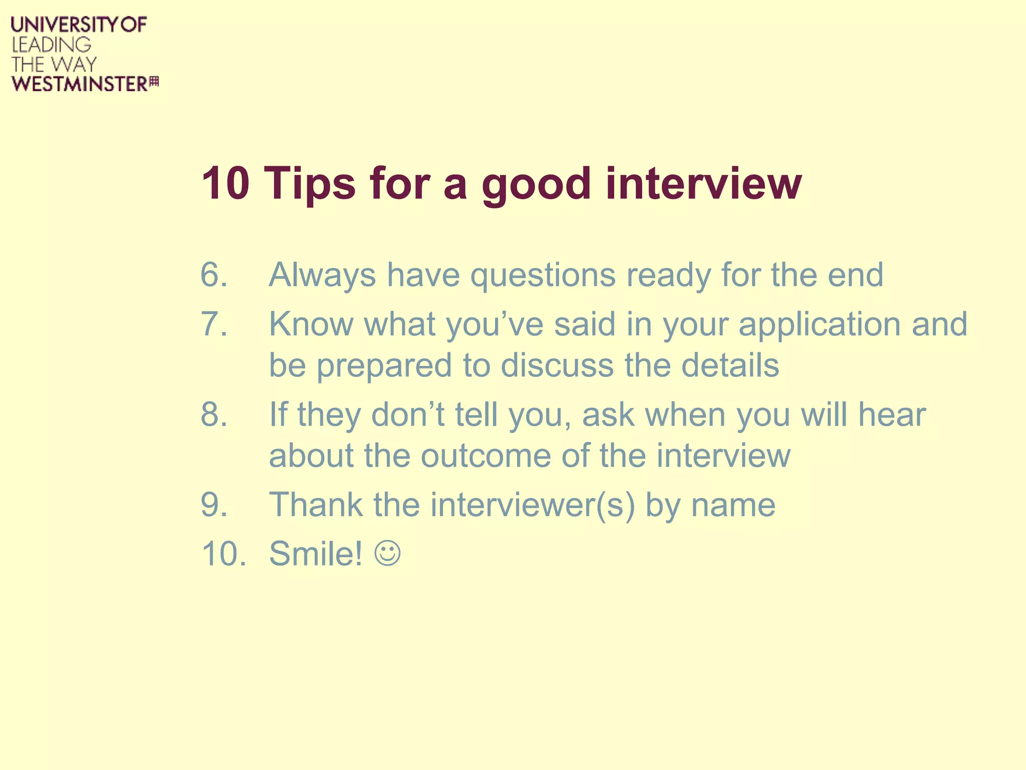 10 Tips for a good interview
6. Always have questions ready for the end
7. Know what you’ve said in your application and
be prepared to discuss the details
8. If they don’t tell you, ask when you will hear
about the outcome of the interview
9. Thank the interviewer(s) by name
10. Smile! 
 
