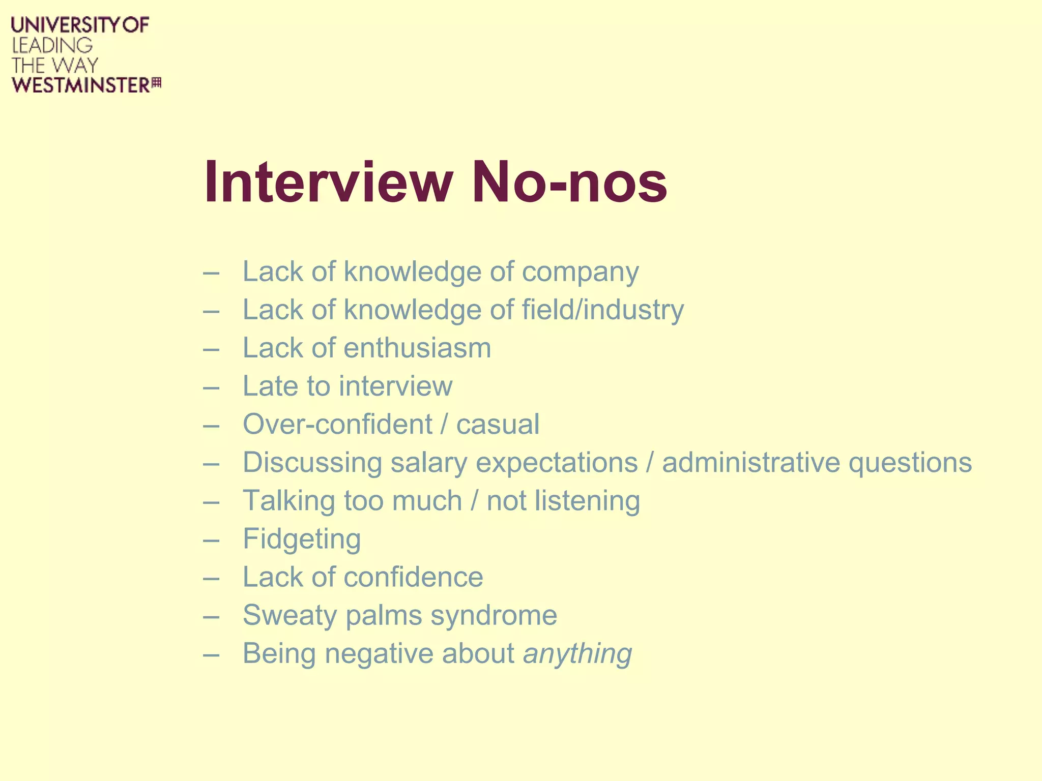 Interview No-nos
– Lack of knowledge of company
– Lack of knowledge of field/industry
– Lack of enthusiasm
– Late to interview
– Over-confident / casual
– Discussing salary expectations / administrative questions
– Talking too much / not listening
– Fidgeting
– Lack of confidence
– Sweaty palms syndrome
– Being negative about anything
 
