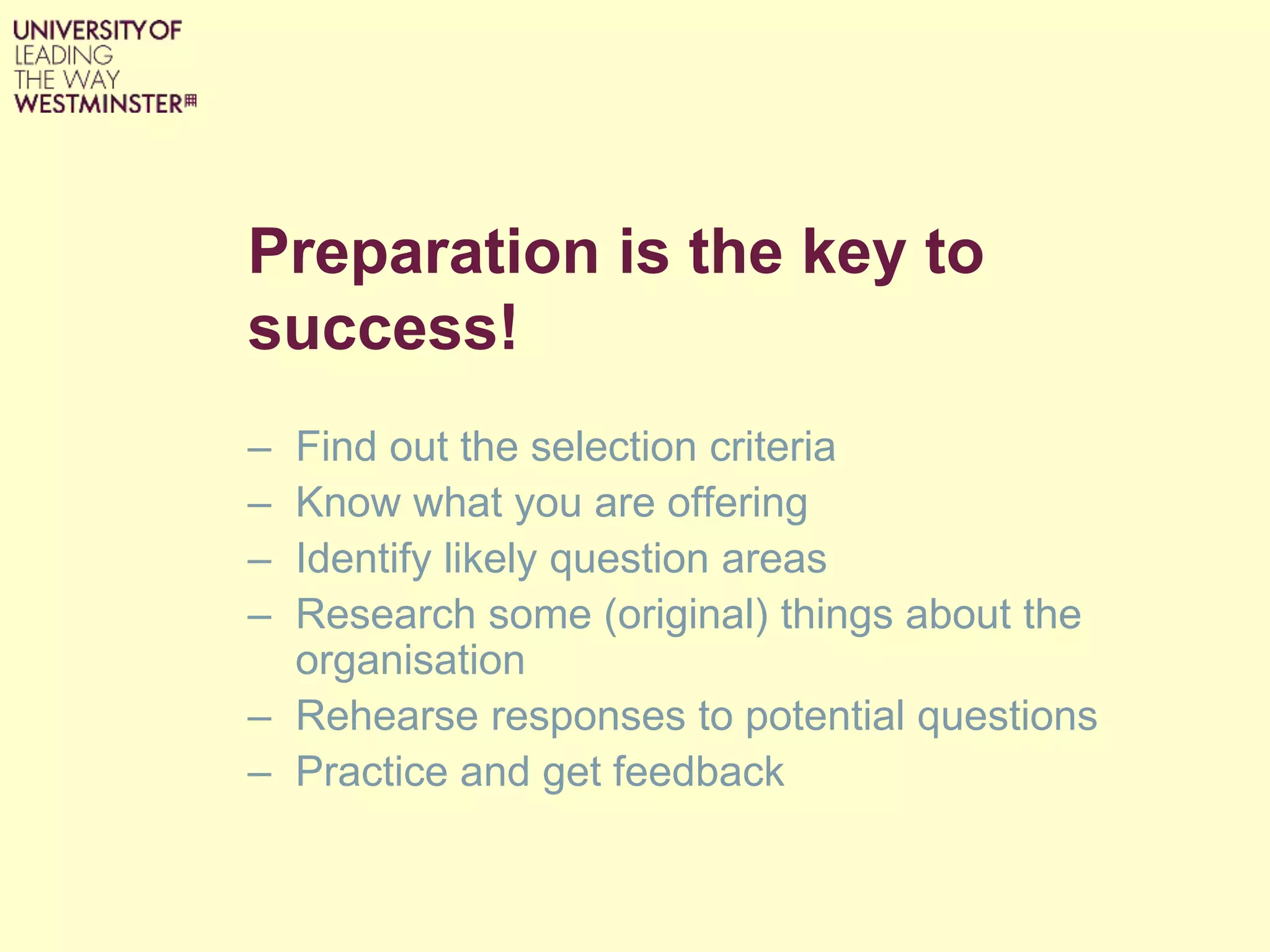 Preparation is the key to
success!
– Find out the selection criteria
– Know what you are offering
– Identify likely question areas
– Research some (original) things about the
organisation
– Rehearse responses to potential questions
– Practice and get feedback
 