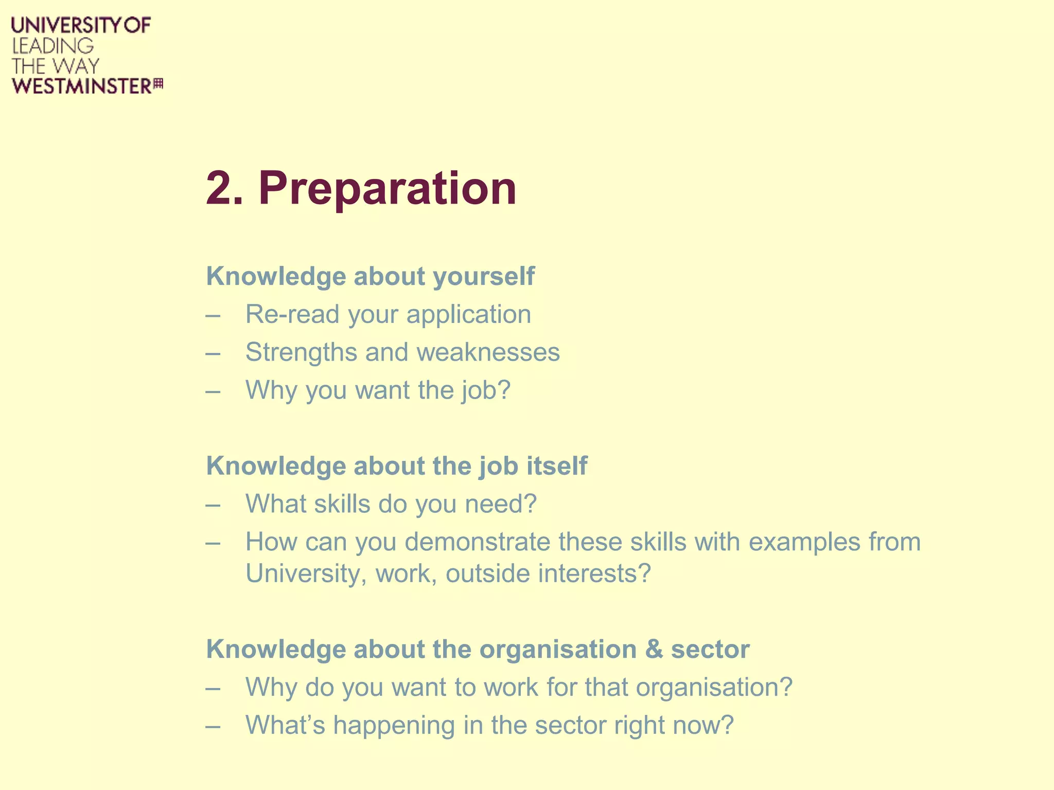 2. Preparation
Knowledge about yourself
– Re-read your application
– Strengths and weaknesses
– Why you want the job?
Knowledge about the job itself
– What skills do you need?
– How can you demonstrate these skills with examples from
University, work, outside interests?
Knowledge about the organisation & sector
– Why do you want to work for that organisation?
– What’s happening in the sector right now?
 
