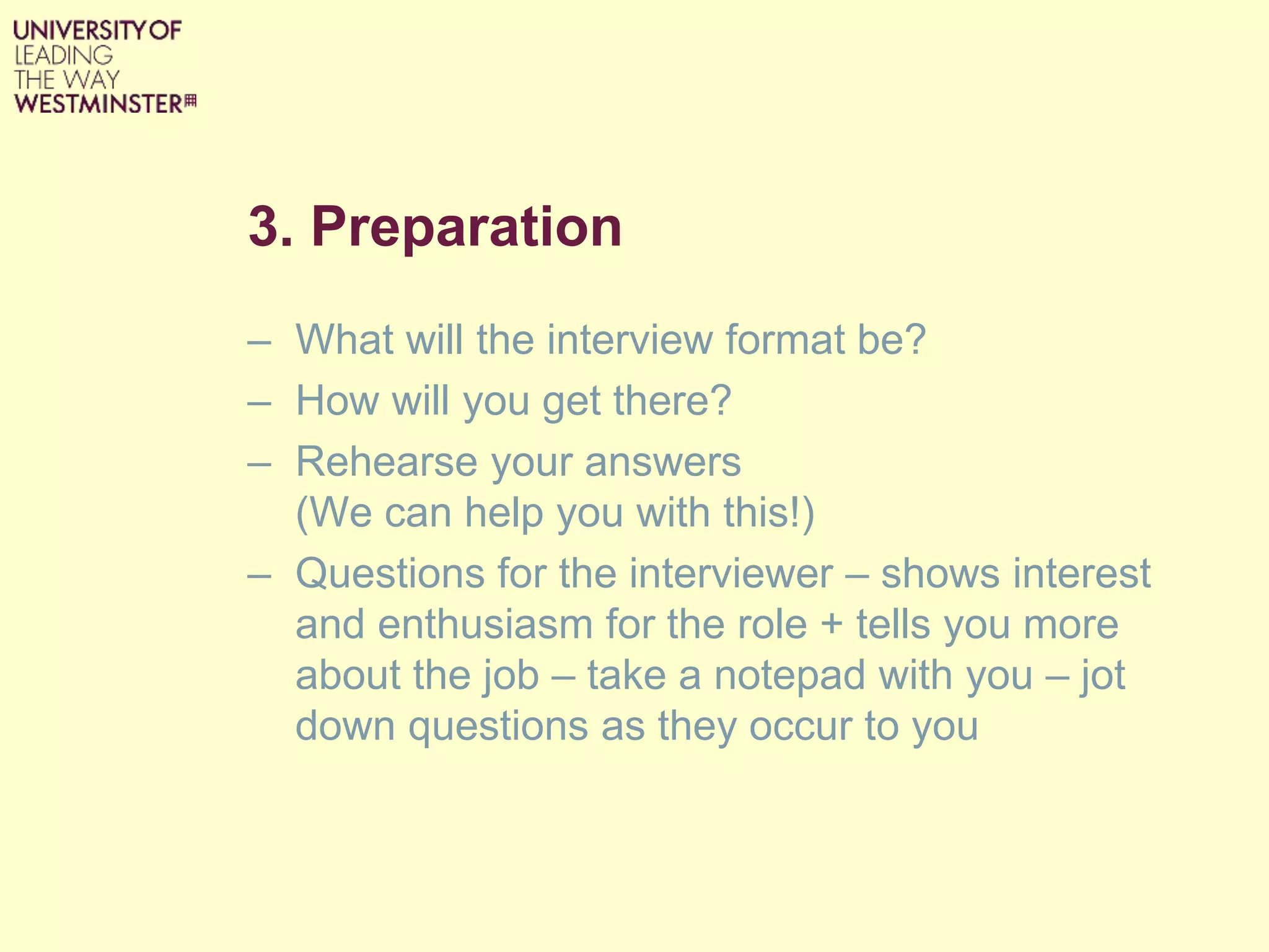 3. Preparation
– What will the interview format be?
– How will you get there?
– Rehearse your answers
(We can help you with this!)
– Questions for the interviewer – shows interest
and enthusiasm for the role + tells you more
about the job – take a notepad with you – jot
down questions as they occur to you
 