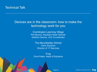 Devices are in the classroom- how to make the
technology work for you
Cramlington Learning Village
Phil Spoors, Assistant Head Teacher
Graham Quince, VLE Co-ordinator
The Mountbatten School
Chris Goodrich
Director of IT Services
Frog
Chris Pates, Head of Solutions
Technical Talk
 