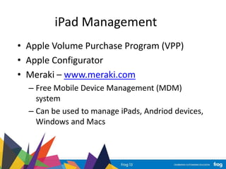 iPad Management
• Apple Volume Purchase Program (VPP)
• Apple Configurator
• Meraki – www.meraki.com
– Free Mobile Device Management (MDM)
system
– Can be used to manage iPads, Andriod devices,
Windows and Macs
 