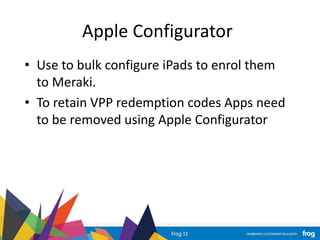 Apple Configurator
• Use to bulk configure iPads to enrol them
to Meraki.
• To retain VPP redemption codes Apps need
to be removed using Apple Configurator
 
