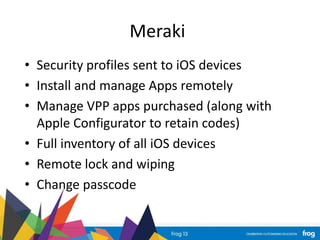 Meraki
• Security profiles sent to iOS devices
• Install and manage Apps remotely
• Manage VPP apps purchased (along with
Apple Configurator to retain codes)
• Full inventory of all iOS devices
• Remote lock and wiping
• Change passcode
 