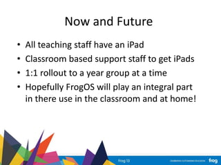 Now and Future
• All teaching staff have an iPad
• Classroom based support staff to get iPads
• 1:1 rollout to a year group at a time
• Hopefully FrogOS will play an integral part
in there use in the classroom and at home!
 