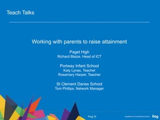 Working with parents to raise attainment
Paget High
Richard Blaize, Head of ICT
Portway Infant School
Katy Lynas, Teacher
Rosemary Harper, Teacher
St Clement Danes School
Tom Phillips, Network Manager
Teach Talks
 
