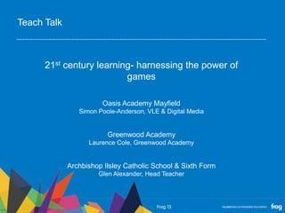 21st century learning- harnessing the power of
games
Oasis Academy Mayfield
Simon Poole-Anderson, VLE & Digital Media
Greenwood Academy
Laurence Cole, Greenwood Academy
Archbishop Ilsley Catholic School & Sixth Form
Glen Alexander, Head Teacher
Teach Talk
 