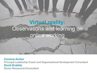 Virtual reality:
Observations and learning on
online working
Coreene Archer
Principal Leadership Coach and Organisational Development Consultant
David Drabble
Senior Researcher/Consultant
 