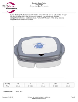 Contact: Steve Porter
                                                  317-823-9004
                                           steve.porter@proforma.com




               Lunch To Go(TM). Container with divided compartments and lid with built in freezer
               gel. Polypropylene and gel. Bottom container is microwave safe. Divided
               compartments to keep food separated. Fork and knife store in lid. Snap closure
               hinges keep lid secure. Exclusive.




    Quantity             48                72                    144                 288            504
     Price             $ 15.12           $ 14.35               $ 12.36              $ 10.82     $ 10.29



 Imprint Size:        Top 4" x 2"


February 17, 2010                       Set-ups, tax and shipping are additional.                         Page 3
                                                www.mylogopromo.com
 