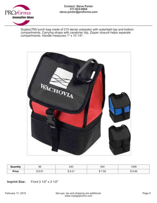 Contact: Steve Porter
                                                    317-823-9004
                                             steve.porter@proforma.com




              Duplex(TM) lunch bag made of 210 denier polyester with watertight top and bottom
              compartments. Carrying straps with carabiner clip. Zipper closure helps separate
              compartments. Handle measures 1" x 10 1/4".




    Quantity              96                       240                          504         1008
      Price              $ 8.91                   $ 8.21                      $ 7.92       $ 6.89



 Imprint Size:       Front 3 1/2" x 3 1/2"


February 17, 2010                       Set-ups, tax and shipping are additional.                   Page 5
                                                www.mylogopromo.com
 