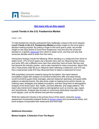 Get more info on this report!

Lunch Trends in the U.S. Foodservice Market

October 1, 2010


To help foodservice industry participants face challenges unique to the lunch daypart,
Lunch Trends in the U.S. Foodservice Market provides insight on the lunch goer’s
decision-making process. By putting a finger to the lunch goer’s pulse, we provide
insight on two keys factors to lunch-time foodservice: how and why the consumer
decided on a specific restaurant from which to obtain lunch, and how and why that
consumer decides what to order from the menu.

Introductory findings include the following: When deciding on a restaurant from which to
obtain lunch, 37% of lunch goers cite a favorite menu item as influencing their choice,
and some 36% cite a different menu item than what they have at home. But low cost
has become the industry mantra—and is also important to many consumers. About 35%
cite a meal priced under $5 as an influence when selecting a restaurant, and 31% say
that a meal priced under $10 has influenced them to select a restaurant for lunch.

With proprietary consumer research laying the foundation, this report weaves
consultative insight with analysis of lunchtime limited-time offer and value trends;
current lunchtime guest check averages; planned restaurant spending; and guest traffic
patterns at selected brands. We also shine a light on leading lunch-centric brands, by
outlining menu strategies and related innovations, and then tying them to demographic
analysis of the brand users’ diet, health, and food attitudes; and usage patterns. The
report also trends lunch daypart sales by demographics such as income, age, region,
and race/ethnicity. Analysis also focuses on consumers particularly important to the
lunch daypart, such as the full-time and part-time employed.

While the restaurant industry is the primary focus of the report, consumer survey
assessment incorporates prepared foods at grocery stores and convenience stores, and
trend analysis incorporates both restaurants and food retail.



Additional Information

Market Insights: A Selection From The Report
 
