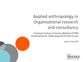 1
Applied anthropology in
Organisational research
and consultancy
Tavistock Institute of Human Relations (TIHR)
Presented by Dr. Sadie King and Dr John Curran
weds, 21 July 2021
 