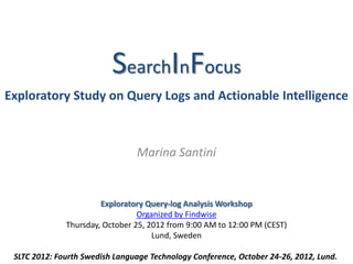 LAST UPDATED: 26 OCTOBER 2012




                          SearchInFocus
Exploratory Study on Query Logs and Actionable Intelligence



                                   Marina Santini



                        Exploratory Query-log Analysis Workshop
                    Organized by Findwise, AB - www.findwise.com/
              Thursday, October 25, 2012 from 10:00 AM to 12:00 PM (CEST)
                                      Lund, Sweden

 SLTC 2012: Fourth Swedish Language Technology Conference, October 24-26, 2012, Lund.
 