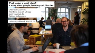 What makes a great place?
A story about people, learning and libraries
Christian Lauersen
The Royal Danish Library
Mail: cula@kb.dk
Twitter: @clauersen
University of Lund, May 2018
 