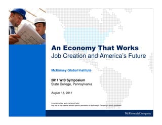 An Economy That Works
Job Creation and America’s Future

McKinsey Global Institute


2011 WIB Symposium
State College, Pennsylvania

August 18, 2011


CONFIDENTIAL AND PROPRIETARY
Any use of this material without specific permission of McKinsey & Company is strictly prohibited
 