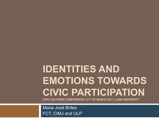 IDENTITIES AND 
EMOTIONS TOWARDS 
CIVIC PARTICIPATION 
CIVIC CULTURES CONFERENCE | 31ST OF MARCH 2011 | LUND UNIVERSITY 
Maria José Brites 
FCT, CIMJ and ULP 
 