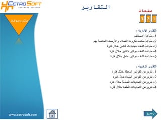 ‫التقاريرĬ
                                                              ‫صفحات‬

 ‫ستروسوفتĬ                                                       ‫1 2 3‬

                                                          ‫التقارير األدارية :‬
                                                        ‫1- طباعة األصناف‬
                       ‫2- طباعة طشف بكروت العمالء واألرصدة الخاصة بهم‬
                                  ‫3- طباعة كشف بتجديدات كاشير خالل فترة‬
                                    ‫4- طباعة كشف بفواتير كاشير خالل فترة‬
                                     ‫5- طباعة كشف بفواتير عامل خالل فنرة‬

                                                           ‫التقارير الرقابية :‬
                                      ‫1- تقريرعن الفواتير المعدلة خالل فترة‬
                                       ‫2- تقريرعن الفواتير الملغاة خالل فترة‬
                                    ‫3- تقريرعن التجديدات المعدلة خالل فترة‬
                                     ‫4- تقريرعن التجديدات الملغاة خالل فترة‬




                                                                     ‫رجوع‬
‫‪www.cetrosoft.com‬‬
 