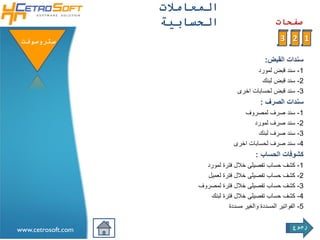 ‫اʤعامالتĬ
                    ‫الحسابية‬                           ‫صفحات‬

 ‫ستروسوفتĬ                                                ‫1 2 3‬

                                                   ‫سندات القبض:‬
                                              ‫1- سند قبض لمورد‬
                                                 ‫2- سند قبض لبنك‬
                                        ‫3- سند قبض لحسابات اخرى‬
                                                 ‫سندات الصرف :‬
                                          ‫1- سند صرف لمصروف‬
                                             ‫2- سند صرف لمورد‬
                                                ‫3- سند صرف لبنك‬
                                       ‫4- سند صرف لحسابات اخرى‬
                                               ‫كشوفات الحساب :‬
                           ‫1- كشف حساب تفصيلى خالل فترة لمورد‬
                           ‫2- كشف حساب تفصيلى خالل فترة لعميل‬
                         ‫3- كشف حساب تفصيلى خالل فترة لمصروف‬
                            ‫4- كشف حساب تفصيلى خالل فترة لبنك‬
                                   ‫5- الفواتير المسددة والغير مسددة‬

                                                              ‫رجوع‬
‫‪www.cetrosoft.com‬‬
 