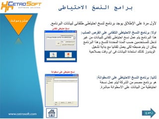 ‫برامج النسخ االحتياطى‬

 ‫ستروسوفتĬ
                    ‫ألول مرة على اإلطالق يوجد برنامج لنسخ احتياطى طلقائى لبيانات البرنامج.‬
                     ‫نسخ احتياطى تلقائى‬
                                              ‫اوال: برنامج النسخ االحتياطى التلقائى على القرص الصلب:‬
                                               ‫هذا البرنامج يتم عمل نسخ احتياطى تلقائى للبيانات من غير‬
                                               ‫تدخل للمستخدمين حسب المدة المحددة للنسخ وهذا البرنامج‬
                                                     ‫يمكن ان يتم ضبطه لكى يعمل تلقائيا مع بداية تشغيل‬
                                                   ‫الويندوز كذلك استعادة البيانات فى اى وقت بصالحية‬




                    ‫نسخ احتياطى على اسطوانة‬

                                                         ‫ثانيا: برنامج النسخ االحتياطى على االسطوانة:‬
                                                           ‫هو برنامج مصمم من الشركة ليتم عمل نسخة‬
                                                           ‫احتياطية من البيانات على االسطوانة مباشرة.‬




                                                                                             ‫رجوع‬
‫‪www.cetrosoft.com‬‬
 