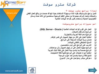 ‫شركة سترو سوفت‬
                                                                        ‫لماذا برامج سترو سوفت ؟‬
 ‫ستروسوفتĬ           ‫تتميز برامج ستروسوفت بقوء االداء وسهولة االستخدام حيث انها قد صممت من واقع العمل الفعلى‬
                         ‫والمحاكاه وتحت اشراف مجموعة من محللى النظم البرمجية مستخدمين فى ذالك احدث وسائل‬
                                                        ‫التكنولوجيا الحديثة واستخدام اقوى قواعد البيانات العالمية‬

                                                                   ‫اهم مميزات برامج ستروسوفت:‬

                                     ‫العمل على اقوى قواعد البيانات العالمية ) ‪.(SQL Server - Oracle‬‬            ‫‪‬‬
                                                                                ‫البرامج تدعم نظام الشبكات.‬     ‫‪‬‬
                                                                    ‫البرامج تدعم اللغة العربية واالنجليزية.‬    ‫‪‬‬
                                                ‫امكانية العمل على أكثر من جهاز كمبيوتر فى نفس الوقت.‬           ‫‪‬‬
                                                                ‫ضمان سرية البيانات المسجلة على البرامج.‬        ‫‪‬‬
                                                                          ‫النسخ االحتياطي التلقائى للبيانات.‬   ‫‪‬‬
                                                               ‫التدريب على البرامج على ايدى متخصصين.‬           ‫‪‬‬
                                              ‫البرامج مجهزة للعمل على أى جهاز كمبيوتر بأى مواصفات.‬             ‫‪‬‬
                                             ‫البرامج مصممة بما يناسب بيئة العمل على كافة البالد العربية‬        ‫‪‬‬
                                                ‫امكانية اجراء تعديالت على البرامج لتلبية كافة االحتياجات‬       ‫‪‬‬
                                                             ‫تتمتع كافة برامجنا بضمان ضد عيوب البرمجة‬          ‫‪‬‬
                                                               ‫دعم فنى مباشر ومتواصل على مدار االسبوع‬          ‫‪‬‬




                                                                                                          ‫رجوع‬
‫‪www.cetrosoft.com‬‬
 