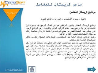 ‫ماهو كريستال للمغاسل‬

 ‫ستروسوفتĬ                                                               ‫برنامج كريستال المغاسل:‬

                                      ‫(القوة – سهولة االستخدام – المرونة – الدعم الفنى)‬

                    ‫برنامج كريستال للمغاسل وشئون الموظفين هو من أفضل البرامج قوة وسهولة قي‬
                    ‫االستخدام وهو اول برنامج يعمل بنظام الباركود للفواتير والكروت. وهو البرنامج الوحيد‬
                    ‫الذي يحاكى عمل المغسلة الفعلي من جميع الجوانب سواء كانت ادارية او محاسبية وذلك‬
                                                           ‫من خالل االستعالمات العديدة والتقارير الوافية.‬
                    ‫ويتميز البرنامج بالرقابة العالية على المستخدمين والعمال داخل المغسلة وذلك من خالل‬
                                                                         ‫الصالحيات الخاصة بكل مستخدم.‬
                    ‫يحتوى البرنامج على عدد كبير من التقارير الهامة التى تغظى كافة مكونات البرنامج مثل‬
                    ‫التقارير الحسابية لاليرادات والمصروفات التفصيلية واالجمالية للمغسلة سواء كان على‬
                    ‫مستوى الفواتير أو االشتراكات كذلك استخراج تقارير المحاسبية الخاصة بالموردين‬
                    ‫والعمالء والبنوك أو على مستوى المستخدمين والعمال داخل المغسلة وكذلك حساب‬
                    ‫الرواتب للموظفين والسلف ومتابعة انتهاء األقامات ورخص العمل وكثير من المزايا‬
                                                                   ‫العديدة التي سنذكرها فى مزايا البرنامج.‬



                                                                                                  ‫رجوع‬
‫‪www.cetrosoft.com‬‬
 