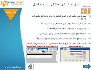 ‫مزايا كريستال للمغاسل‬
                                                                                                     ‫صفحات‬

 ‫ستروسوفتĬ                                                                                           ‫1 2 3‬
                             ‫51. يقوم البرنامج بمتابعة الحركة اليومية للمغسلة من فواتير واشتراكات بمنتهى الدقة‬
                                                                                               ‫والسهولة.‬

                                            ‫61. متابعة حركة المغسلة اليومية لبيان حاالت الفواتير المعلقة والمسلمة‬

                                                       ‫71. البرنامج يدعم نظام الشيفتات المتعدد لضبط حركة المغسلة‬

                                         ‫81. تسليم الصندوق في كل شفت وطباعة ملخص يومي على ورق حراري.‬

                                     ‫91. يوفر البرنامج قائمة تسليم الفواتير التلقائي التي تتميز بالسهولة والسرعة‬

                     ‫02. متابعة أرصدة العمالء عن طريق مراجعة حسابات الكروت في اى وقت على مدار الساعة.‬
                    ‫حركة المغسلة اليومية لحاالت الفواتير المعلقة والمسلمة‬         ‫مراجعة حسابات الكروت‬




                                                                                                         ‫رجوع‬
‫‪www.cetrosoft.com‬‬
 