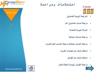 ‫استعالمات ومراجعة‬
                                                                   ‫صفحات‬

 ‫ستروسوفتĬ                                                           ‫1 2 3‬
                                              ‫المراجعة اليومية للصندوق‬        ‫•‬

                                            ‫مراجعة حساب الصندوق عام‬           ‫•‬

                                                 ‫الحركة اليومية للمغسلة‬       ‫•‬

                                                 ‫مراجعة حسابات اجمالية‬        ‫•‬

                      ‫مراجعة الحساب اجمالية مراجعة الحساب العام للكروت‬        ‫•‬

                                       ‫استعالم شامل عن تجديدات الكروت‬         ‫•‬

                                               ‫استعالم شامل عن الفواتير‬       ‫•‬

                                    ‫مراجعة الفواتير اليومية المنفذة لعامل‬     ‫•‬
                                                                            ‫رجوع‬
‫‪www.cetrosoft.com‬‬
 