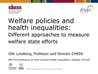 Welfare policies and 
health inequalities: 
Different approaches to measure 
welfare state efforts 
Olle Lundberg, Professor and Director CHESS 
EPH Pre-conference on How to tackle health inequalities, Glasgow 141120 
DRIVERS is co-ordinated by EuroHealthNet and has received funding from the European 
Union’s Seventh Framework Programme (FP7/2007-2013) under grant agreement n°278350 
 