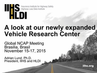iihs.org
A look at our newly expanded
Vehicle Research Center
Global NCAP Meeting
Brasilia, Brasil
November 15-17, 2015
Adrian Lund, Ph.D.
President, IIHS and HLDI
 