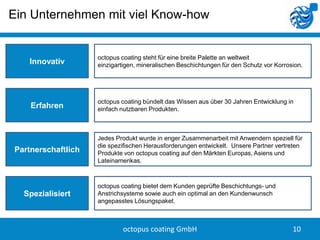Ein Unternehmen mit viel Know-how


                    octopus coating steht für eine breite Palette an weltweit
   Innovativ        einzigartigen, mineralischen Beschichtungen für den Schutz vor Korrosion.




                    octopus coating bündelt das Wissen aus über 30 Jahren Entwicklung in
    Erfahren        einfach nutzbaren Produkten.



                    Jedes Produkt wurde in enger Zusammenarbeit mit Anwendern speziell für
                    die spezifischen Herausforderungen entwickelt. Unsere Partner vertreten
Partnerschaftlich   Produkte von octopus coating auf den Märkten Europas, Asiens und
                    Lateinamerikas.



                    octopus coating bietet dem Kunden geprüfte Beschichtungs- und
  Spezialisiert     Anstrichsysteme sowie auch ein optimal an den Kundenwunsch
                    angepasstes Lösungspaket.



                             octopus coating GmbH                                        10
 