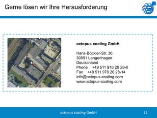 Gerne lösen wir Ihre Herausforderung




                           octopus coating GmbH

                           Hans-Böckler-Str. 36
                           30851 Langenhagen
                           Deutschland
                           Phone +49 511 978 20 28-0
                           Fax +49 511 978 20 28-14
                           info@octopus-coating.com
                           www.octopus-coating.com




                   octopus coating GmbH                11
 