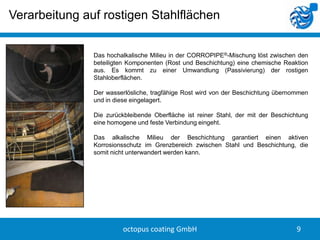 Verarbeitung auf rostigen Stahlflächen


               Das hochalkalische Milieu in der CORROPIPE®-Mischung löst zwischen den
               beteiligten Komponenten (Rost und Beschichtung) eine chemische Reaktion
               aus. Es kommt zu einer Umwandlung (Passivierung) der rostigen
               Stahloberflächen.

               Der wasserlösliche, tragfähige Rost wird von der Beschichtung übernommen
               und in diese eingelagert.

               Die zurückbleibende Oberfläche ist reiner Stahl, der mit der Beschichtung
               eine homogene und feste Verbindung eingeht.

               Das alkalische Milieu der Beschichtung garantiert einen aktiven
               Korrosionsschutz im Grenzbereich zwischen Stahl und Beschichtung, die
               somit nicht unterwandert werden kann.




                        octopus coating GmbH                                        9
 