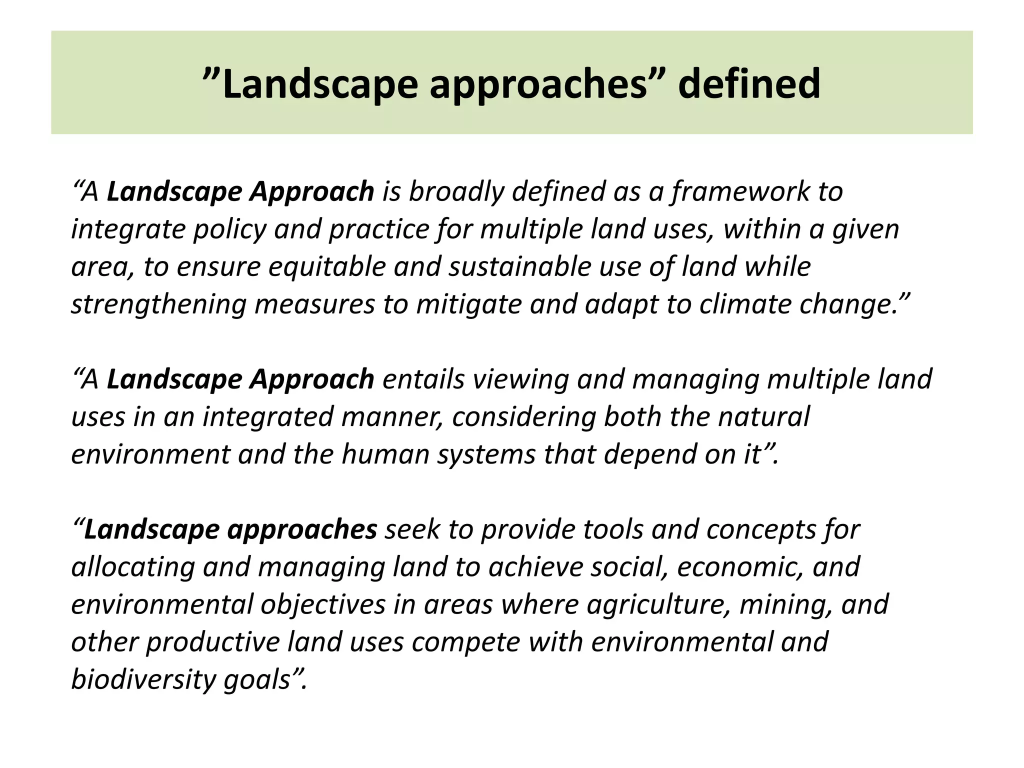”Landscape approaches” defined
“A Landscape Approach is broadly defined as a framework to
integrate policy and practice for multiple land uses, within a given
area, to ensure equitable and sustainable use of land while
strengthening measures to mitigate and adapt to climate change.”
“A Landscape Approach entails viewing and managing multiple land
uses in an integrated manner, considering both the natural
environment and the human systems that depend on it”.
“Landscape approaches seek to provide tools and concepts for
allocating and managing land to achieve social, economic, and
environmental objectives in areas where agriculture, mining, and
other productive land uses compete with environmental and
biodiversity goals”.
 
